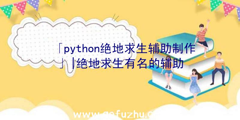 「python绝地求生辅助制作」|绝地求生有名的辅助